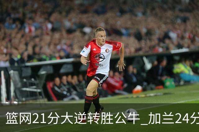 篮网21分大逆转胜公牛 加兰24分骑士险胜猛龙